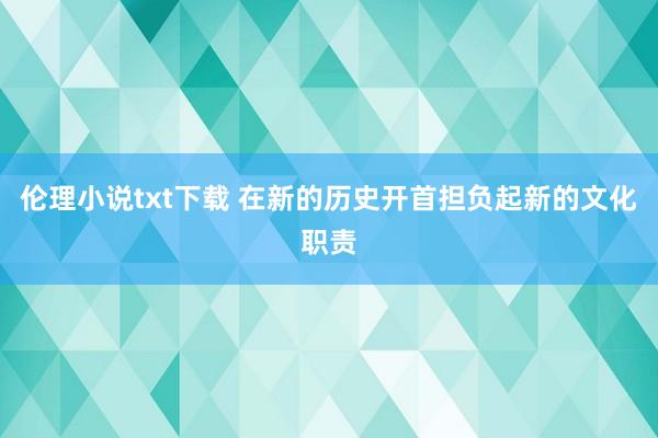 伦理小说txt下载 在新的历史开首担负起新的文化职责