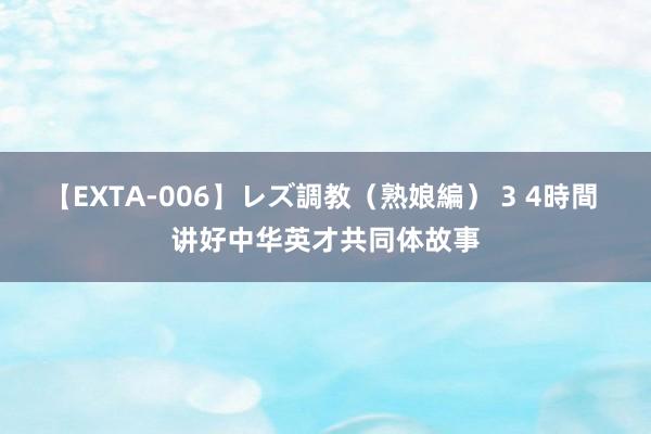 【EXTA-006】レズ調教（熟娘編） 3 4時間 讲好中华英才共同体故事