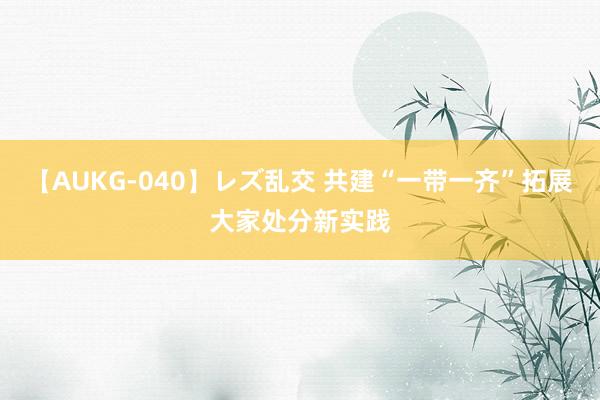 【AUKG-040】レズ乱交 共建“一带一齐”拓展大家处分新实践