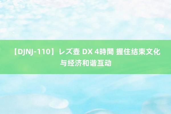 【DJNJ-110】レズ壺 DX 4時間 握住结束文化与经济和谐互动