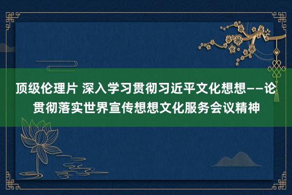 顶级伦理片 深入学习贯彻习近平文化想想——论贯彻落实世界宣传想想文化服务会议精神