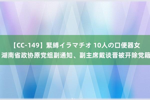 【CC-149】緊縛イラマチオ 10人の口便器女 湖南省政协原党组副通知、副主席戴谈晋被开除党籍