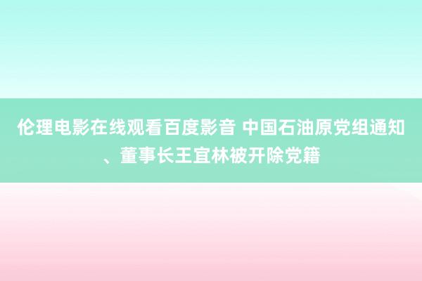 伦理电影在线观看百度影音 中国石油原党组通知、董事长王宜林被开除党籍