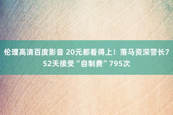 伦理高清百度影音 20元都看得上！落马资深警长752天接受“自制费”795次