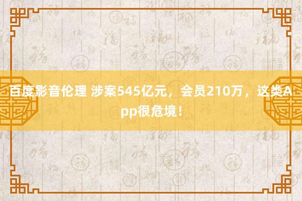 百度影音伦理 涉案545亿元，会员210万，这类App很危境！