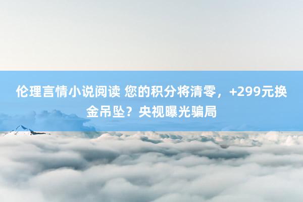 伦理言情小说阅读 您的积分将清零，+299元换金吊坠？央视曝光骗局