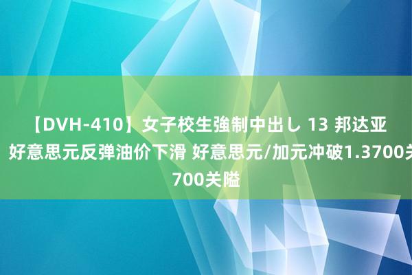 【DVH-410】女子校生強制中出し 13 邦达亚洲：好意思元反弹油价下滑 好意思元/加元冲破1.3700关隘