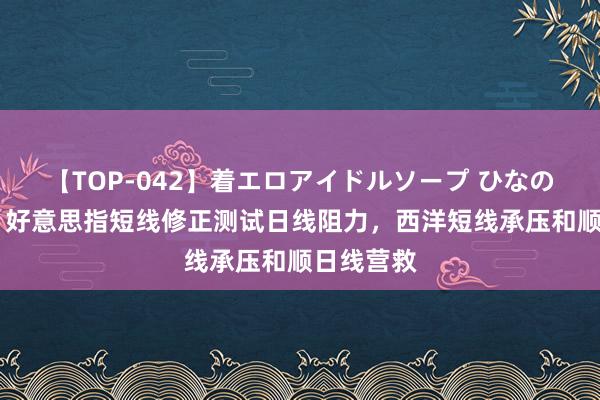 【TOP-042】着エロアイドルソープ ひなの 闫瑞祥：好意思指短线修正测试日线阻力，西洋短线承压和顺日线营救