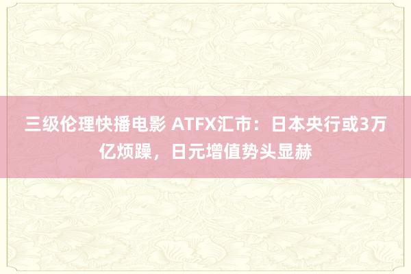 三级伦理快播电影 ATFX汇市：日本央行或3万亿烦躁，日元增值势头显赫