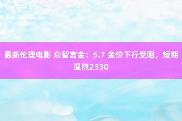 最新伦理电影 众智言金：5.7 金价下行受阻，短期温煦2330