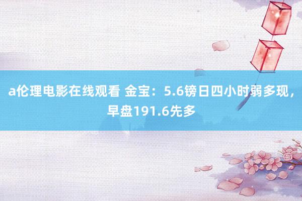 a伦理电影在线观看 金宝：5.6镑日四小时弱多现，早盘191.6先多