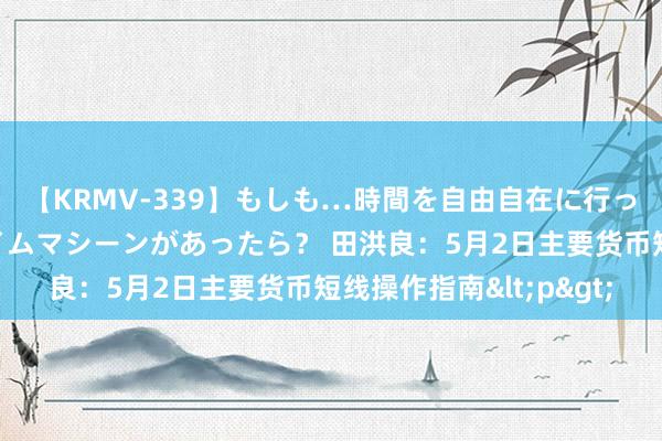 【KRMV-339】もしも…時間を自由自在に行ったり来たりできるタイムマシーンがあったら？ 田洪良：5月2日主要货币短线操作指南<p>