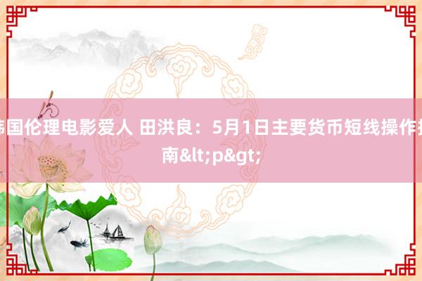 韩国伦理电影爱人 田洪良：5月1日主要货币短线操作指南<p>