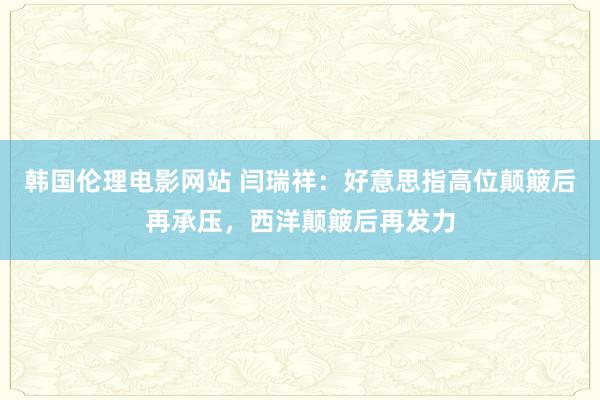 韩国伦理电影网站 闫瑞祥：好意思指高位颠簸后再承压，西洋颠簸后再发力