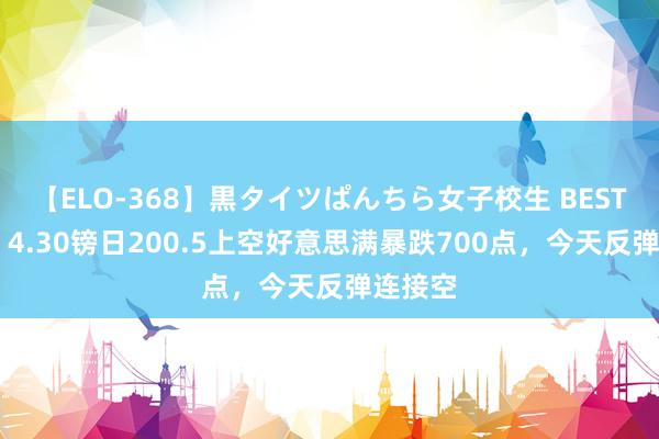 【ELO-368】黒タイツぱんちら女子校生 BEST 金宝：4.30镑日200.5上空好意思满暴跌700点，今天反弹连接空