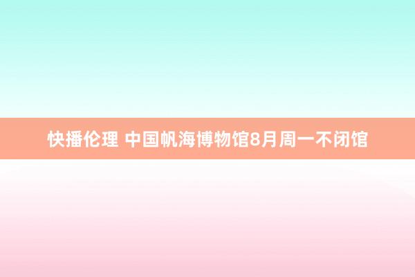 快播伦理 中国帆海博物馆8月周一不闭馆