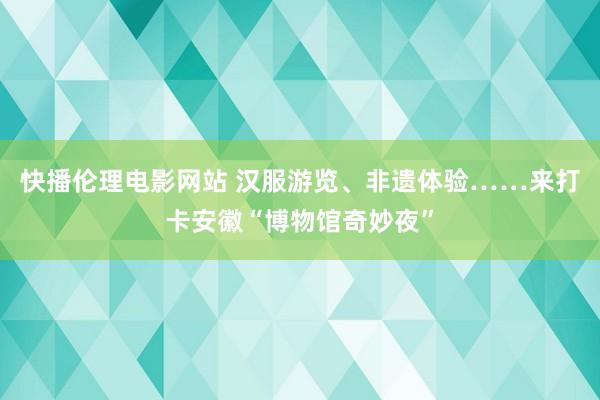 快播伦理电影网站 汉服游览、非遗体验……来打卡安徽“博物馆奇妙夜”