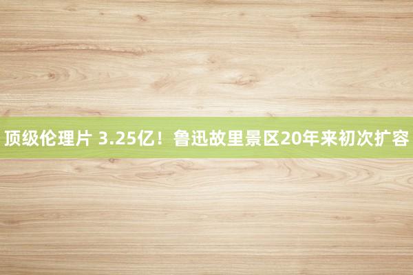 顶级伦理片 3.25亿！鲁迅故里景区20年来初次扩容