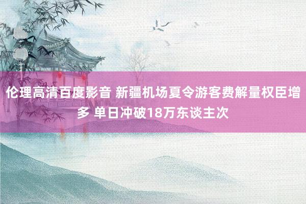 伦理高清百度影音 新疆机场夏令游客费解量权臣增多 单日冲破18万东谈主次