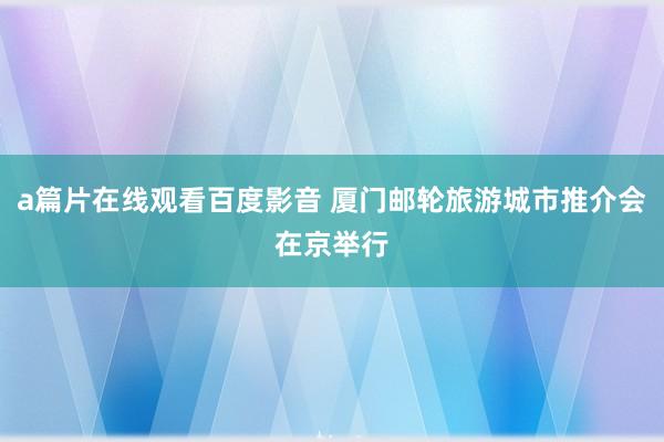 a篇片在线观看百度影音 厦门邮轮旅游城市推介会在京举行