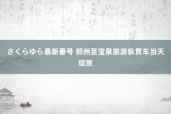 さくらゆら最新番号 郑州至宝泉旅游纵贯车当天绽放