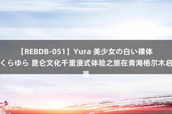 【REBDB-051】Yura 美少女の白い裸体 さくらゆら 昆仑文化千里浸式体验之旅在青海格尔木启幕