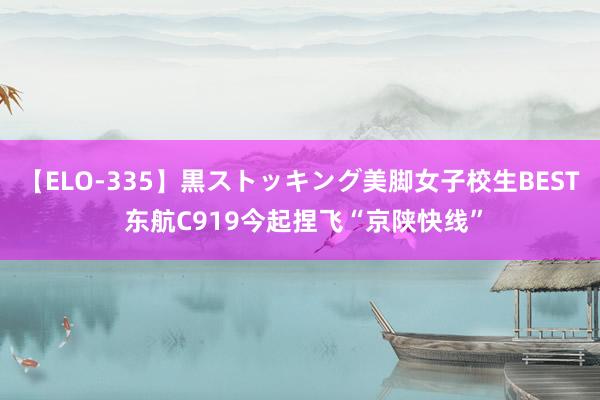 【ELO-335】黒ストッキング美脚女子校生BEST 东航C919今起捏飞“京陕快线”