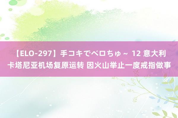 【ELO-297】手コキでベロちゅ～ 12 意大利卡塔尼亚机场复原运转 因火山举止一度戒指做事