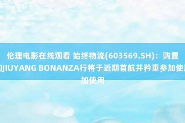 伦理电影在线观看 始终物流(603569.SH)：购置的JIUYANG BONANZA行将于近期首航并矜重参加使用