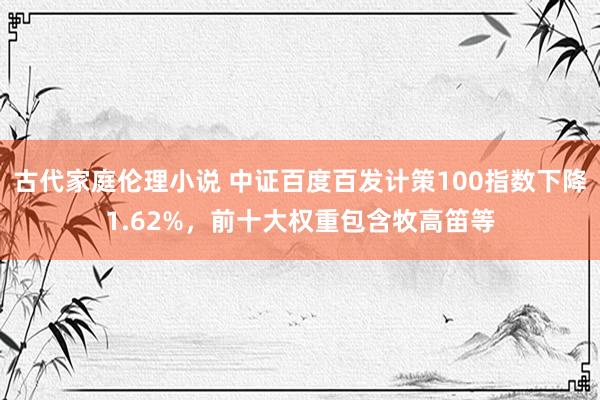 古代家庭伦理小说 中证百度百发计策100指数下降1.62%，前十大权重包含牧高笛等