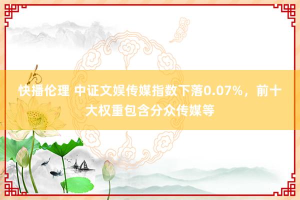 快播伦理 中证文娱传媒指数下落0.07%，前十大权重包含分众传媒等