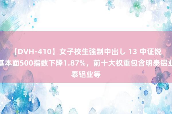 【DVH-410】女子校生強制中出し 13 中证锐联基本面500指数下降1.87%，前十大权重包含明泰铝业等