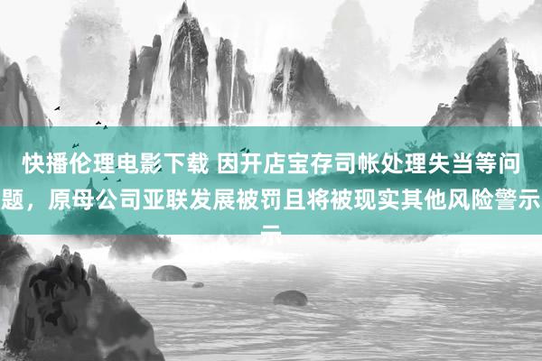 快播伦理电影下载 因开店宝存司帐处理失当等问题，原母公司亚联发展被罚且将被现实其他风险警示