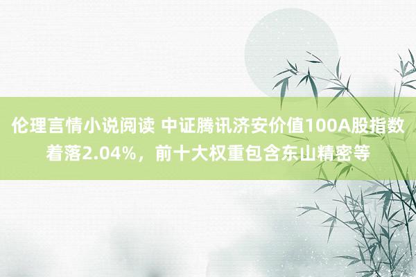 伦理言情小说阅读 中证腾讯济安价值100A股指数着落2.04%，前十大权重包含东山精密等