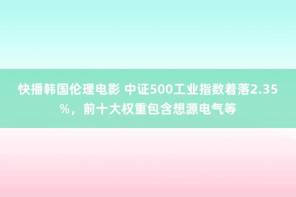 快播韩国伦理电影 中证500工业指数着落2.35%，前十大权重包含想源电气等