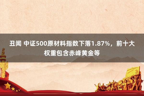 丑闻 中证500原材料指数下落1.87%，前十大权重包含赤峰黄金等