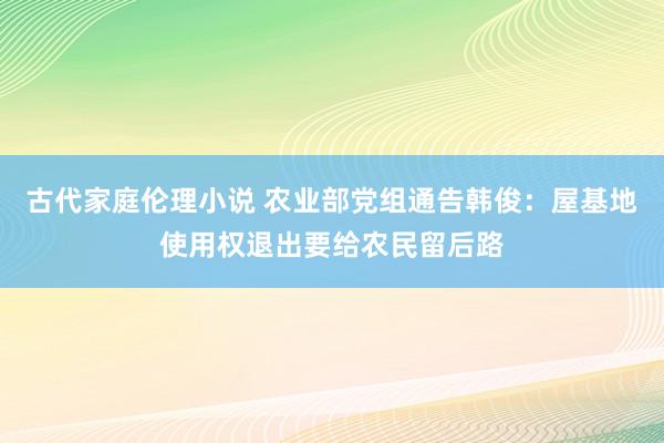 古代家庭伦理小说 农业部党组通告韩俊：屋基地使用权退出要给农民留后路