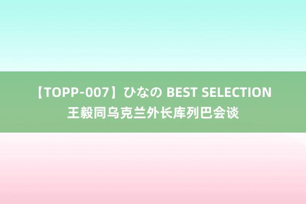 【TOPP-007】ひなの BEST SELECTION 王毅同乌克兰外长库列巴会谈