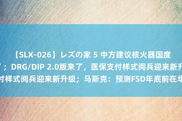 【SLX-026】レズの家 5 中方建议核火器国度“互不开首使用核火器”；DRG/DIP 2.0版来了，医保支付样式阅兵迎来新升级；马斯克：预测FSD年底前在华获批｜早报