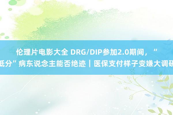 伦理片电影大全 DRG/DIP参加2.0期间，“低分”病东说念主能否绝迹｜医保支付样子变嫌大调研