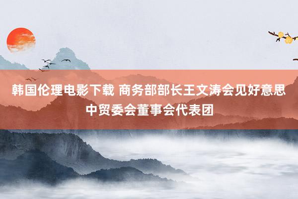 韩国伦理电影下载 商务部部长王文涛会见好意思中贸委会董事会代表团