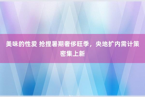 美味的性爱 抢捏暑期奢侈旺季，央地扩内需计策密集上新