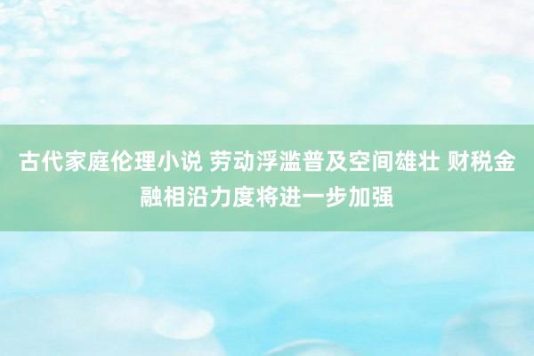 古代家庭伦理小说 劳动浮滥普及空间雄壮 财税金融相沿力度将进一步加强