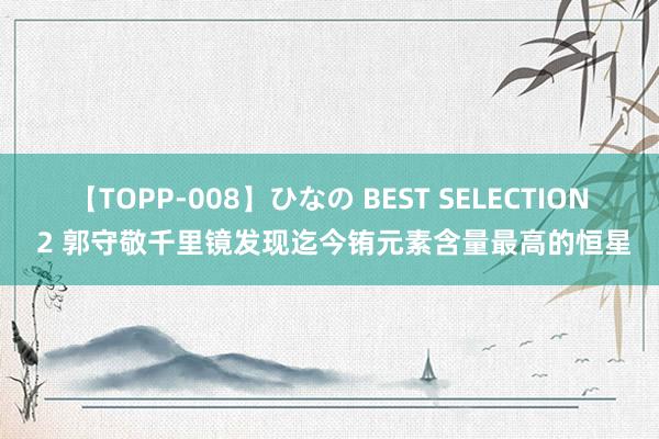 【TOPP-008】ひなの BEST SELECTION 2 郭守敬千里镜发现迄今铕元素含量最高的恒星