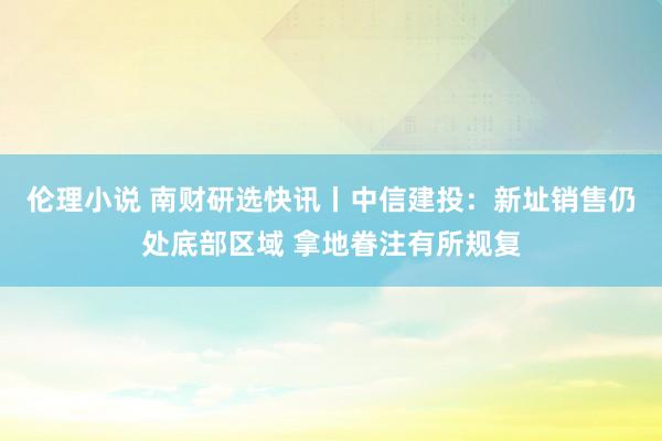 伦理小说 南财研选快讯丨中信建投：新址销售仍处底部区域 拿地眷注有所规复