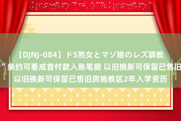 【DJNJ-084】ドS熟女とマゾ娘のレズ調教 江苏泰州：“以旧换新”条约可看成首付款入账笔据 以旧换新可保留已售旧房施教区2年入学资历