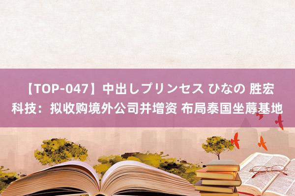 【TOP-047】中出しプリンセス ひなの 胜宏科技：拟收购境外公司并增资 布局泰国坐蓐基地