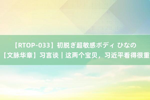 【RTOP-033】初脱ぎ超敏感ボディ ひなの 【文脉华章】习言谈｜这两个宝贝，习近平看得很重