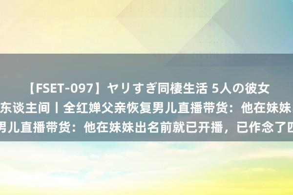 【FSET-097】ヤリすぎ同棲生活 5人の彼女と24時間セックスdays 东谈主间丨全红婵父亲恢复男儿直播带货：他在妹妹出名前就已开播，已作念了四五年