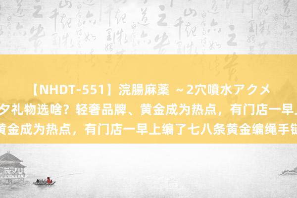 【NHDT-551】浣腸麻薬 ～2穴噴水アクメ～ ひなの 海量财经｜七夕礼物选啥？轻奢品牌、黄金成为热点，有门店一早上编了七八条黄金编绳手链